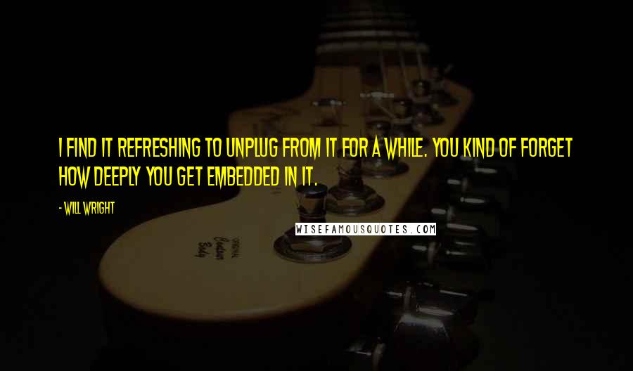 Will Wright quotes: I find it refreshing to unplug from it for a while. You kind of forget how deeply you get embedded in it.