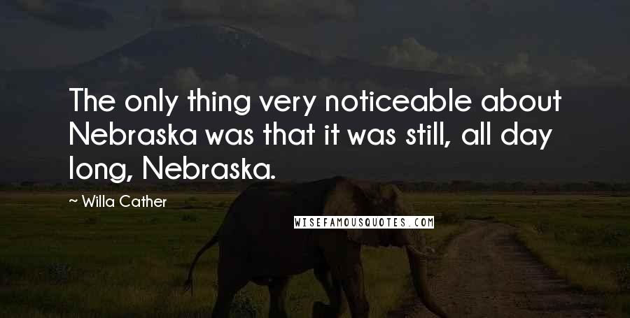 Willa Cather quotes: The only thing very noticeable about Nebraska was that it was still, all day long, Nebraska.