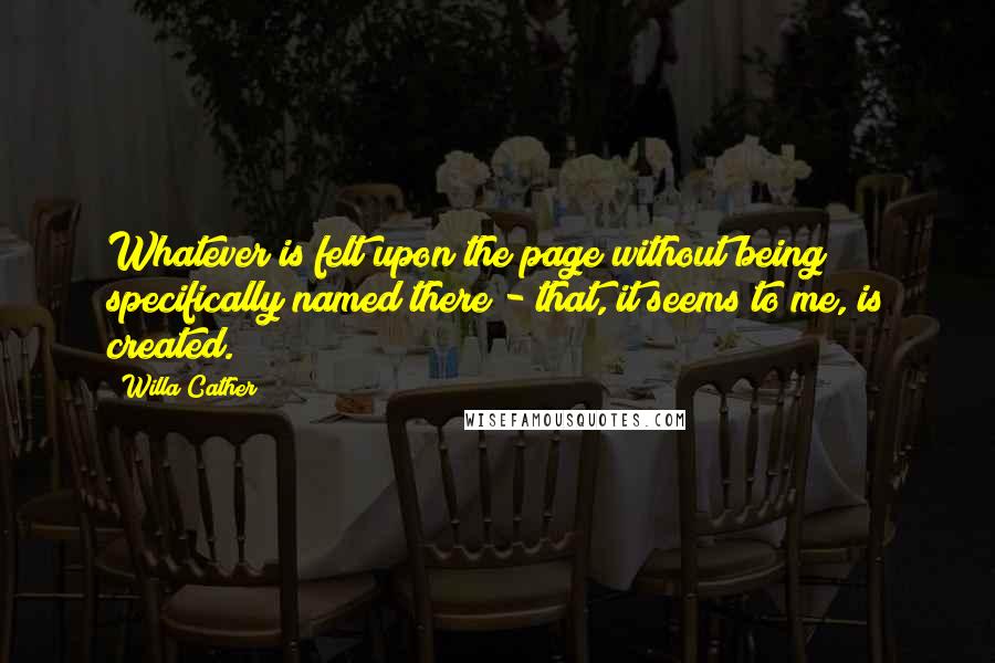Willa Cather quotes: Whatever is felt upon the page without being specifically named there - that, it seems to me, is created. Willa Cather quotes: Whatever is felt upon the page without being specifically named there - that, it seems to me, is created.