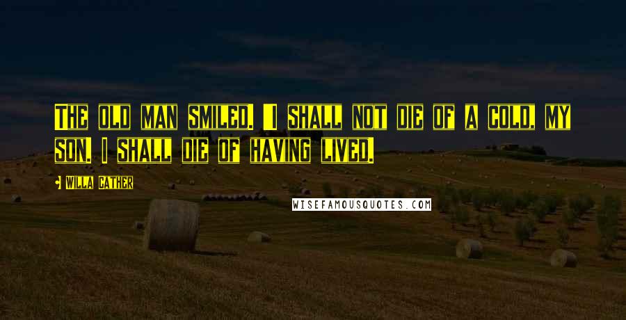 Willa Cather quotes: The old man smiled. 'I shall not die of a cold, my son. I shall die of having lived.