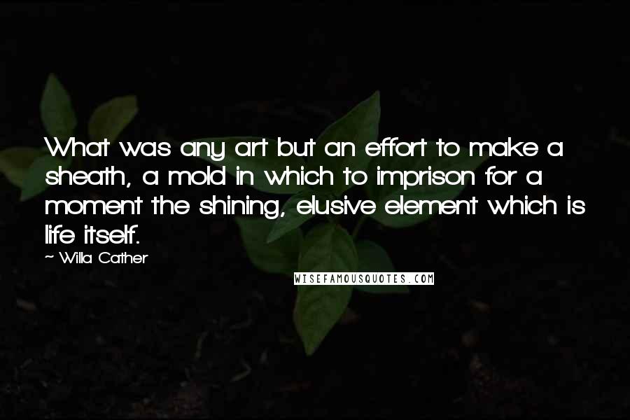 Willa Cather quotes: What was any art but an effort to make a sheath, a mold in which to imprison for a moment the shining, elusive element which is life itself. Willa Cather quotes: What was any art but an effort to make a sheath, a mold in which to imprison for a moment the shining, elusive element which is life itself.