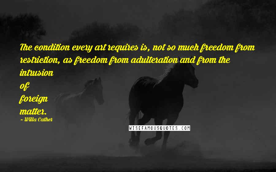 Willa Cather quotes: The condition every art requires is, not so much freedom from restriction, as freedom from adulteration and from the intrusion of foreign matter. Willa Cather quotes: The condition every art requires is, not so much freedom from restriction, as freedom from adulteration and from the intrusion of foreign matter.