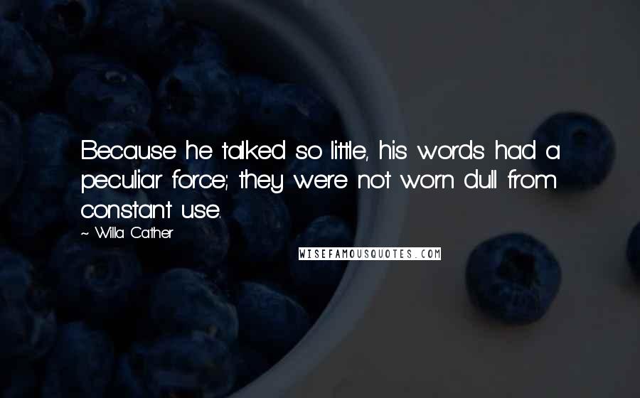 Willa Cather quotes: Because he talked so little, his words had a peculiar force; they were not worn dull from constant use. Willa Cather quotes: Because he talked so little, his words had a peculiar force; they were not worn dull from constant use.