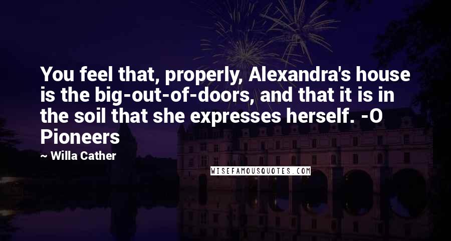 Willa Cather quotes: You feel that, properly, Alexandra's house is the big-out-of-doors, and that it is in the soil that she expresses herself. -O Pioneers Willa Cather quotes: You feel that, properly, Alexandra's house is the big-out-of-doors, and that it is in the soil that she expresses herself. -O Pioneers