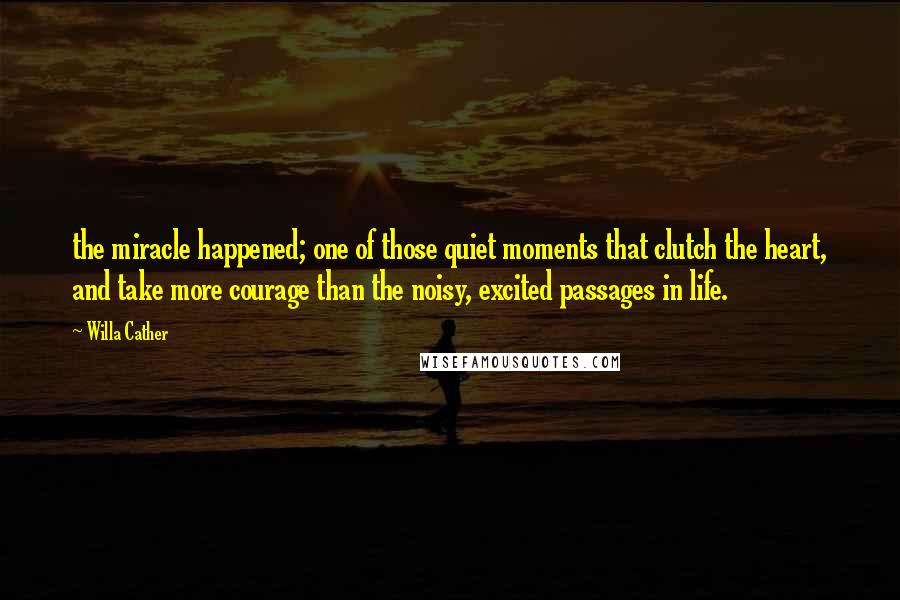 Willa Cather quotes: the miracle happened; one of those quiet moments that clutch the heart, and take more courage than the noisy, excited passages in life. Willa Cather quotes: the miracle happened; one of those quiet moments that clutch the heart, and take more courage than the noisy, excited passages in life.