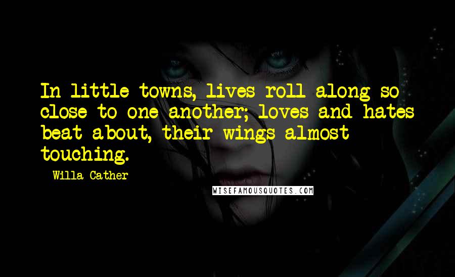 Willa Cather quotes: In little towns, lives roll along so close to one another; loves and hates beat about, their wings almost touching. Willa Cather quotes: In little towns, lives roll along so close to one another; loves and hates beat about, their wings almost touching.
