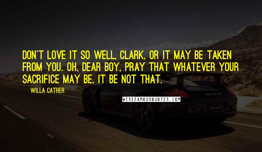 Willa Cather quotes: Don't love it so well, Clark, or it may be taken from you. Oh, dear boy, pray that whatever your sacrifice may be, it be not that. Willa Cather quotes: Don't love it so well, Clark, or it may be taken from you. Oh, dear boy, pray that whatever your sacrifice may be, it be not that.
