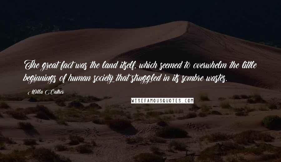 Willa Cather quotes: The great fact was the land itself, which seemed to overwhelm the little beginnings of human society that struggled in its sombre wastes. Willa Cather quotes: The great fact was the land itself, which seemed to overwhelm the little beginnings of human society that struggled in its sombre wastes.
