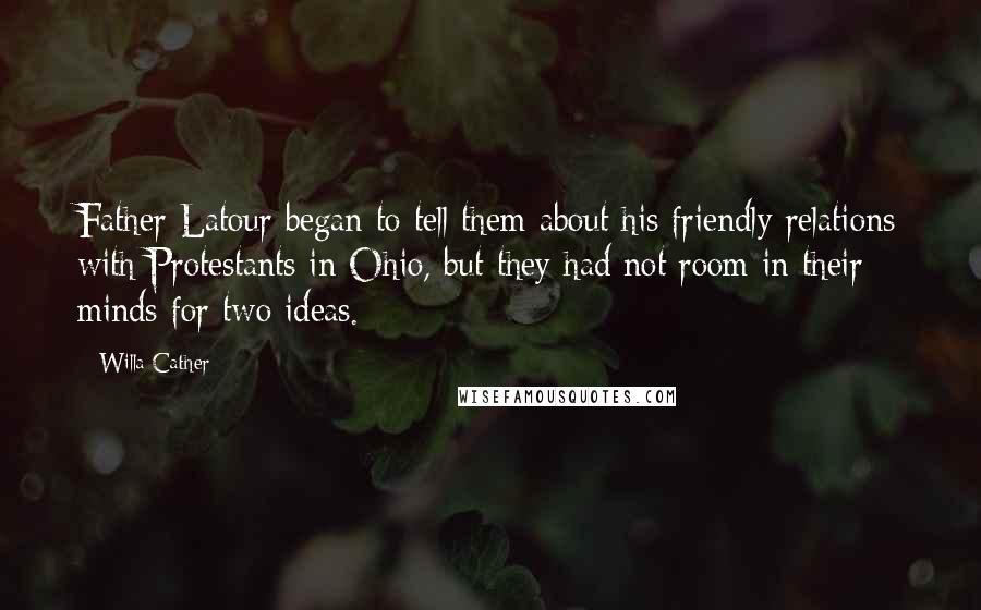 Willa Cather quotes: Father Latour began to tell them about his friendly relations with Protestants in Ohio, but they had not room in their minds for two ideas. Willa Cather quotes: Father Latour began to tell them about his friendly relations with Protestants in Ohio, but they had not room in their minds for two ideas.