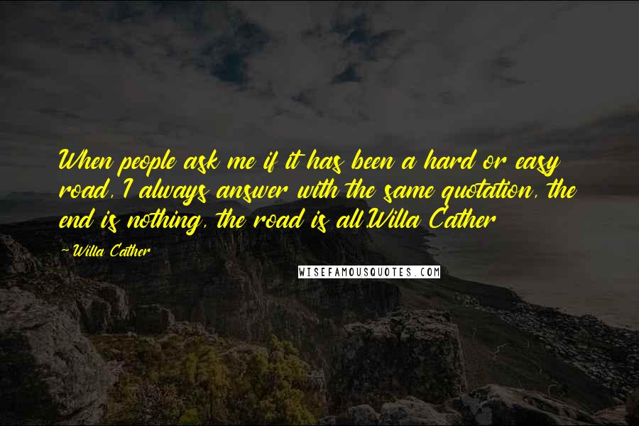 Willa Cather quotes: When people ask me if it has been a hard or easy road, I always answer with the same quotation, the end is nothing, the road is all.Willa Cather