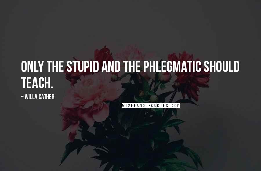 Willa Cather quotes: Only the stupid and the phlegmatic should teach.