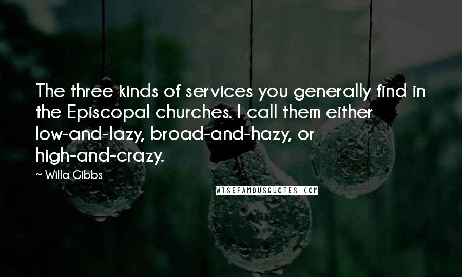 Willa Gibbs quotes: The three kinds of services you generally find in the Episcopal churches. I call them either low-and-lazy, broad-and-hazy, or high-and-crazy. Willa Gibbs quotes: The three kinds of services you generally find in the Episcopal churches. I call them either low-and-lazy, broad-and-hazy, or high-and-crazy.