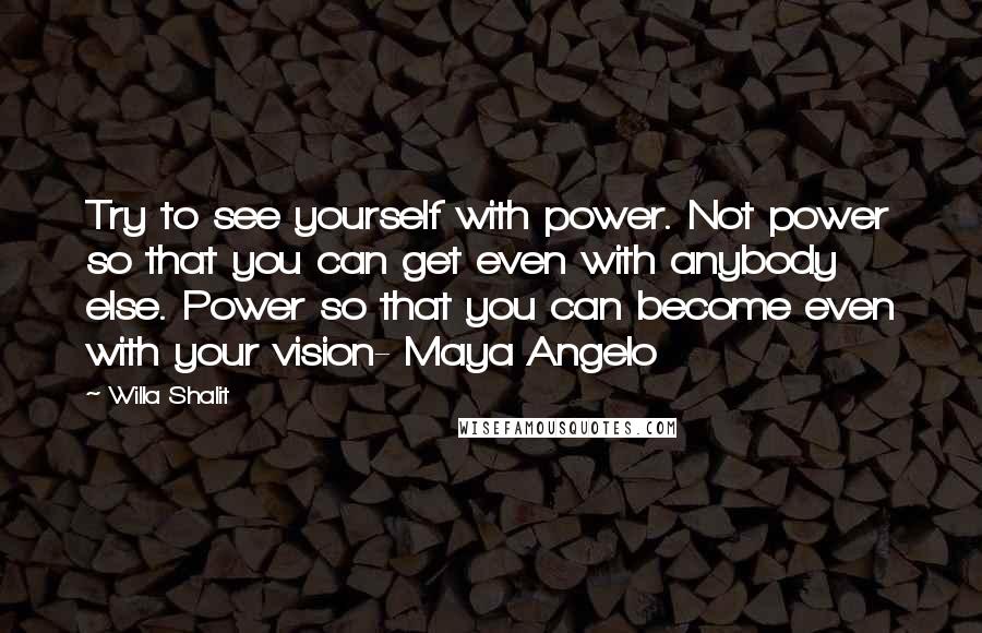 Willa Shalit quotes: Try to see yourself with power. Not power so that you can get even with anybody else. Power so that you can become even with your vision- Maya Angelo Willa Shalit quotes: Try to see yourself with power. Not power so that you can get even with anybody else. Power so that you can become even with your vision- Maya Angelo