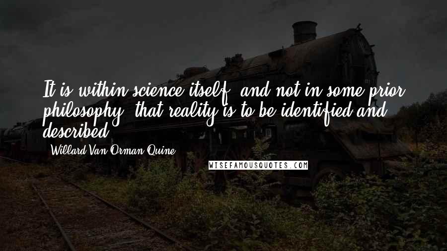 Willard Van Orman Quine quotes: It is within science itself, and not in some prior philosophy, that reality is to be identified and described. Willard Van Orman Quine quotes: It is within science itself, and not in some prior philosophy, that reality is to be identified and described.