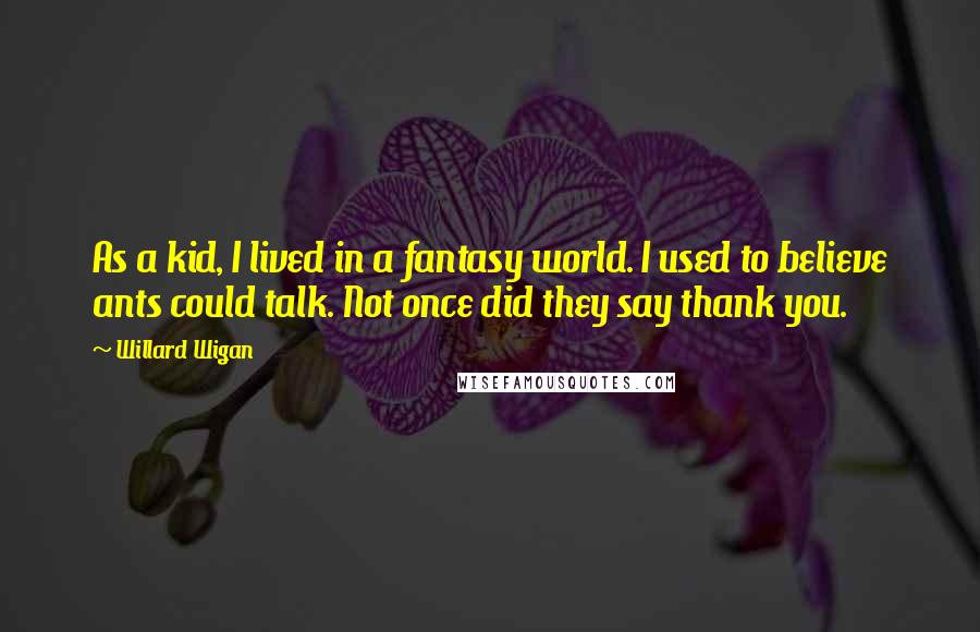Willard Wigan quotes: As a kid, I lived in a fantasy world. I used to believe ants could talk. Not once did they say thank you. Willard Wigan quotes: As a kid, I lived in a fantasy world. I used to believe ants could talk. Not once did they say thank you.