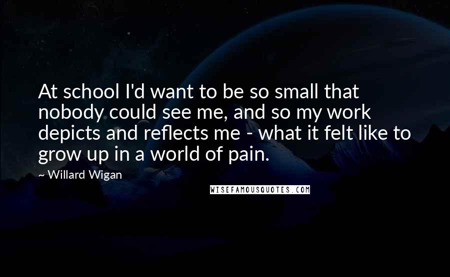 Willard Wigan quotes: At school I'd want to be so small that nobody could see me, and so my work depicts and reflects me - what it felt like to grow up in Willard Wigan quotes: At school I'd want to be so small that nobody could see me, and so my work depicts and reflects me - what it felt like to grow up in