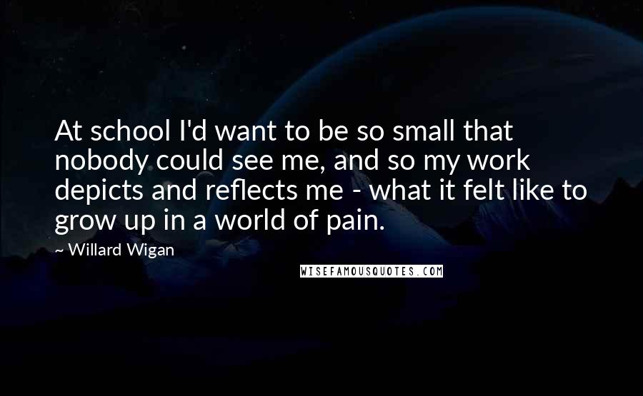 Willard Wigan quotes: At school I'd want to be so small that nobody could see me, and so my work depicts and reflects me - what it felt like to grow up in