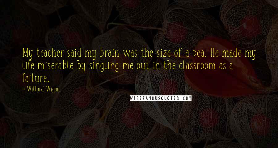 Willard Wigan quotes: My teacher said my brain was the size of a pea. He made my life miserable by singling me out in the classroom as a failure.