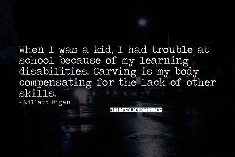 Willard Wigan quotes: When I was a kid, I had trouble at school because of my learning disabilities. Carving is my body compensating for the lack of other skills.