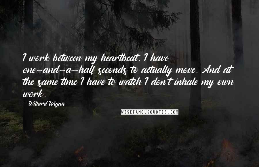 Willard Wigan quotes: I work between my heartbeat. I have one-and-a-half seconds to actually move. And at the same time I have to watch I don't inhale my own work.