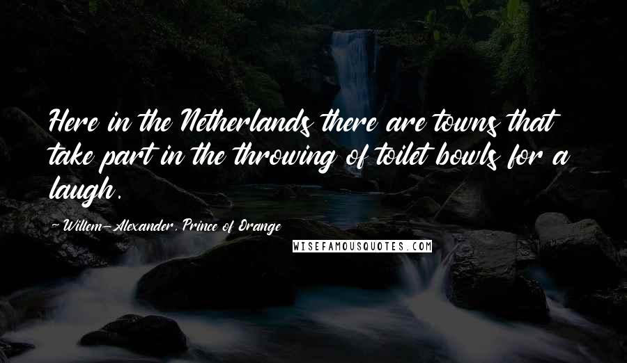 Willem-Alexander, Prince Of Orange quotes: Here in the Netherlands there are towns that take part in the throwing of toilet bowls for a laugh.