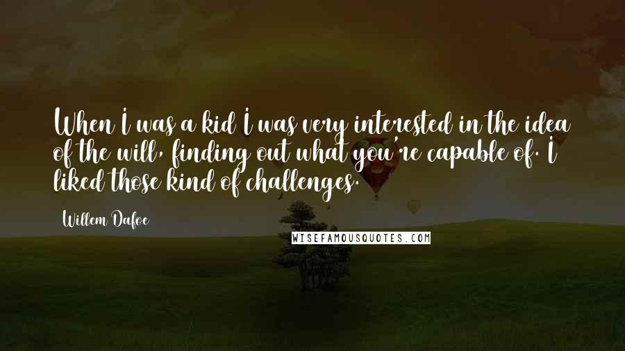 Willem Dafoe quotes: When I was a kid I was very interested in the idea of the will, finding out what you're capable of. I liked those kind of challenges. Willem Dafoe quotes: When I was a kid I was very interested in the idea of the will, finding out what you're capable of. I liked those kind of challenges.