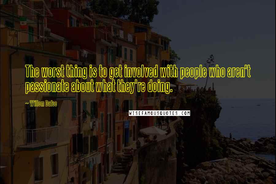 Willem Dafoe quotes: The worst thing is to get involved with people who aren't passionate about what they're doing.