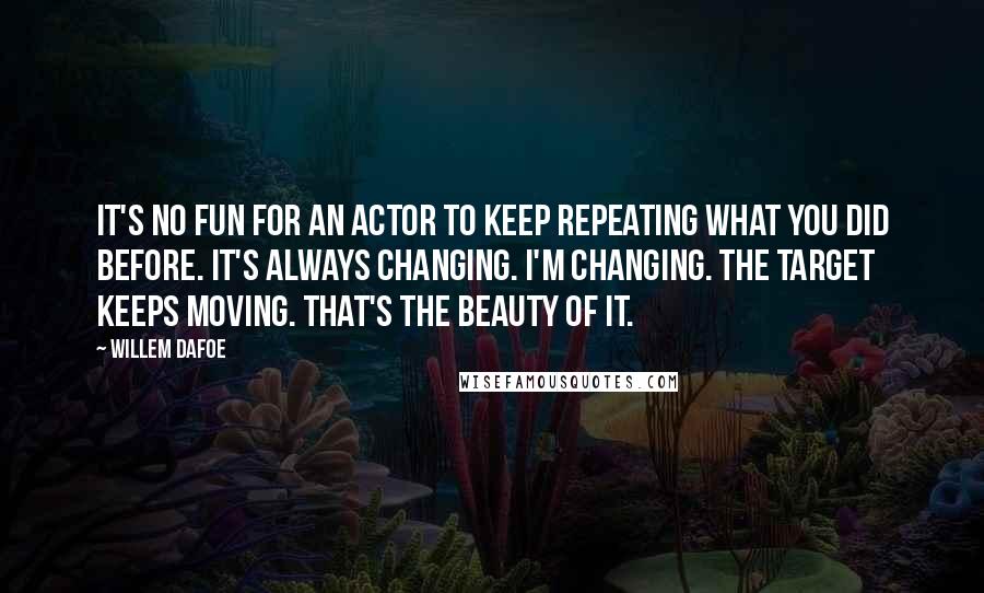 Willem Dafoe quotes: It's no fun for an actor to keep repeating what you did before. It's always changing. I'm changing. The target keeps moving. That's the beauty of it. Willem Dafoe quotes: It's no fun for an actor to keep repeating what you did before. It's always changing. I'm changing. The target keeps moving. That's the beauty of it.