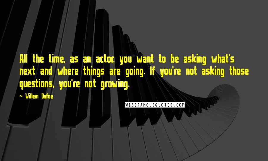 Willem Dafoe quotes: All the time, as an actor, you want to be asking what's next and where things are going. If you're not asking those questions, you're not growing.