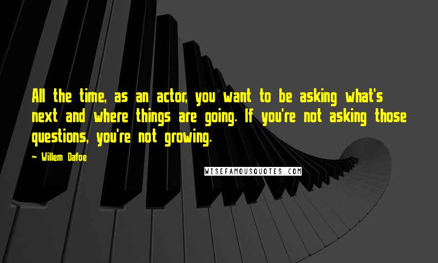 Willem Dafoe quotes: All the time, as an actor, you want to be asking what's next and where things are going. If you're not asking those questions, you're not growing. Willem Dafoe quotes: All the time, as an actor, you want to be asking what's next and where things are going. If you're not asking those questions, you're not growing.