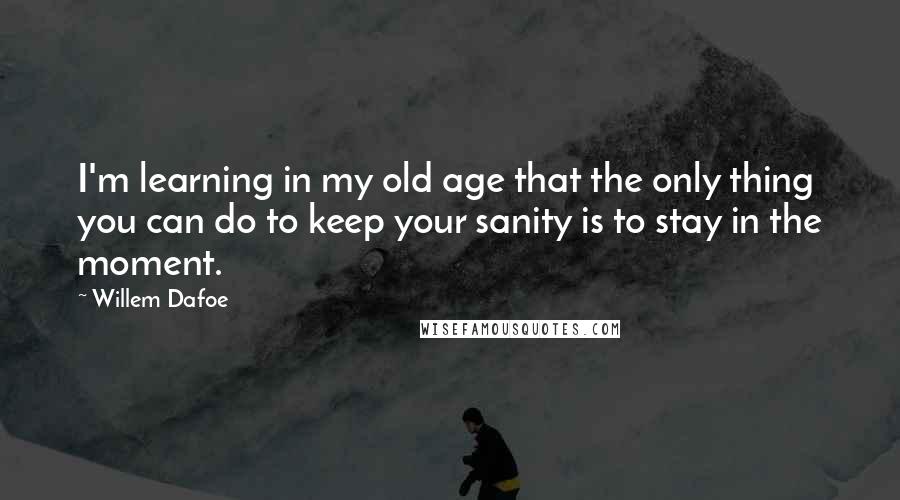 Willem Dafoe quotes: I'm learning in my old age that the only thing you can do to keep your sanity is to stay in the moment. Willem Dafoe quotes: I'm learning in my old age that the only thing you can do to keep your sanity is to stay in the moment.