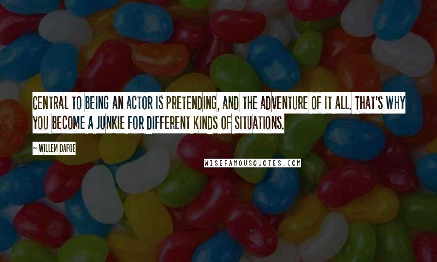 Willem Dafoe quotes: Central to being an actor is pretending, and the adventure of it all. That's why you become a junkie for different kinds of situations. Willem Dafoe quotes: Central to being an actor is pretending, and the adventure of it all. That's why you become a junkie for different kinds of situations.
