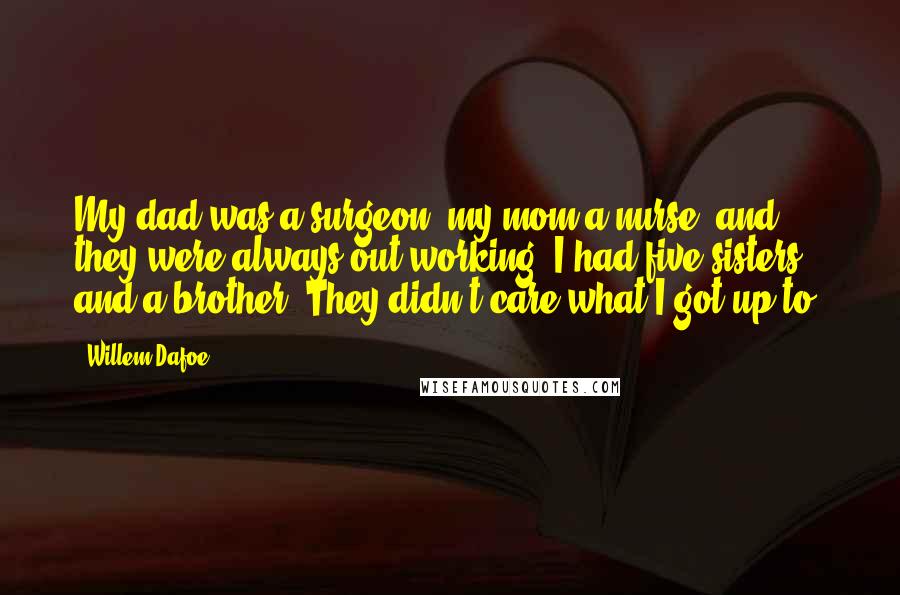 Willem Dafoe quotes: My dad was a surgeon, my mom a nurse, and they were always out working. I had five sisters and a brother. They didn't care what I got up to. Willem Dafoe quotes: My dad was a surgeon, my mom a nurse, and they were always out working. I had five sisters and a brother. They didn't care what I got up to.