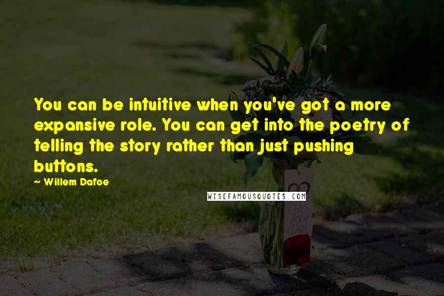 Willem Dafoe quotes: You can be intuitive when you've got a more expansive role. You can get into the poetry of telling the story rather than just pushing buttons. Willem Dafoe quotes: You can be intuitive when you've got a more expansive role. You can get into the poetry of telling the story rather than just pushing buttons.