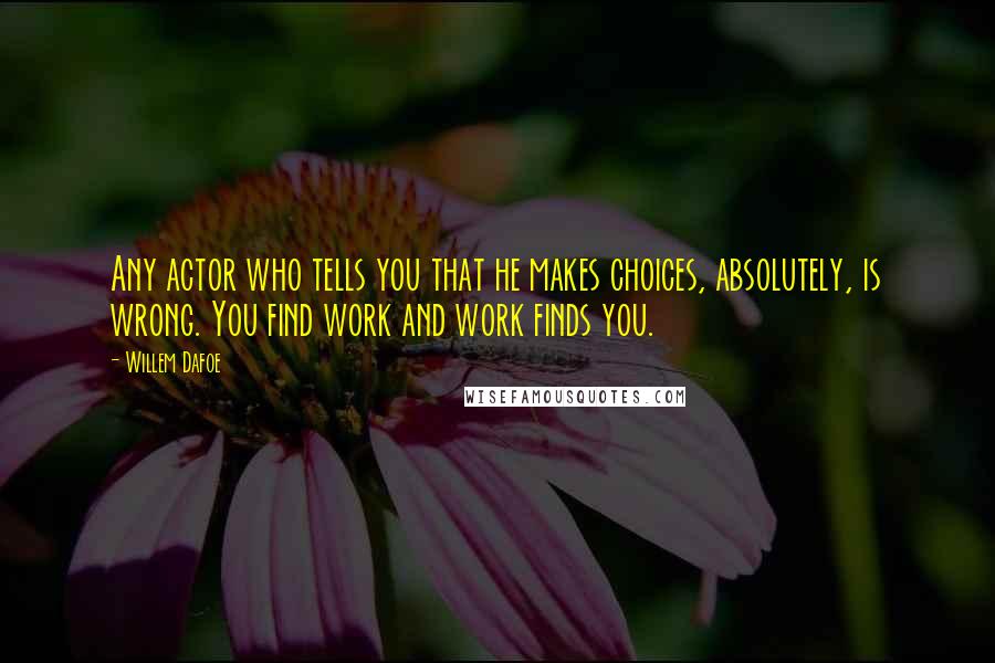Willem Dafoe quotes: Any actor who tells you that he makes choices, absolutely, is wrong. You find work and work finds you. Willem Dafoe quotes: Any actor who tells you that he makes choices, absolutely, is wrong. You find work and work finds you.