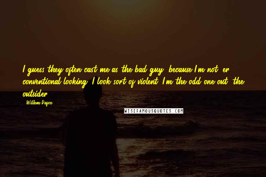 Willem Dafoe quotes: I guess they often cast me as the bad guy, because I'm not, er, conventional looking. I look sort of violent. I'm the odd one out, the outsider.