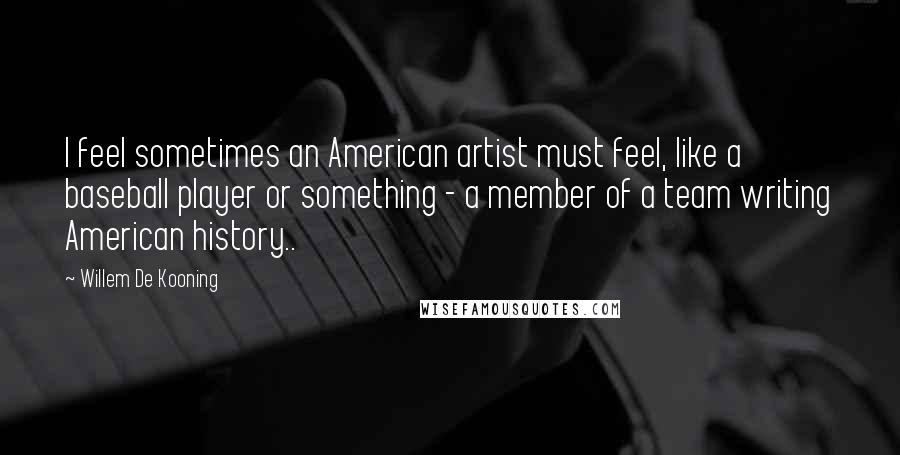 Willem De Kooning quotes: I feel sometimes an American artist must feel, like a baseball player or something - a member of a team writing American history..