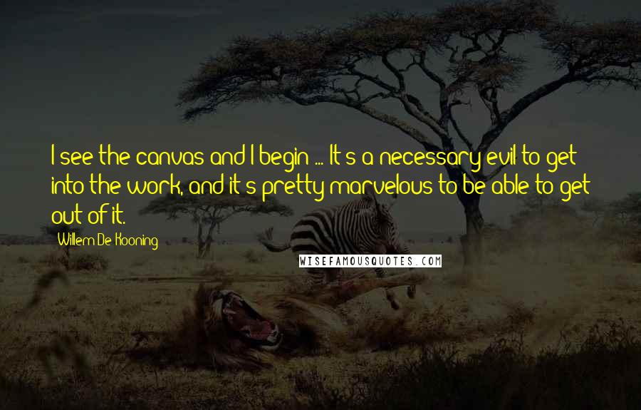 Willem De Kooning quotes: I see the canvas and I begin ... It's a necessary evil to get into the work, and it's pretty marvelous to be able to get out of it.