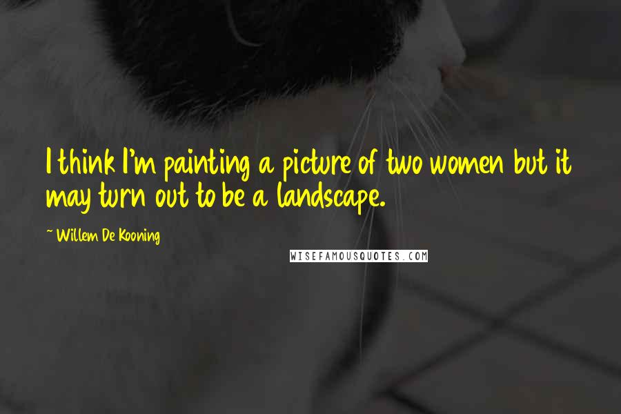 Willem De Kooning quotes: I think I'm painting a picture of two women but it may turn out to be a landscape.