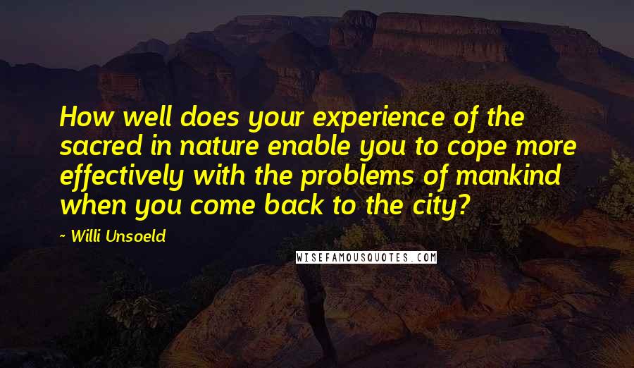 Willi Unsoeld quotes: How well does your experience of the sacred in nature enable you to cope more effectively with the problems of mankind when you come back to the city?