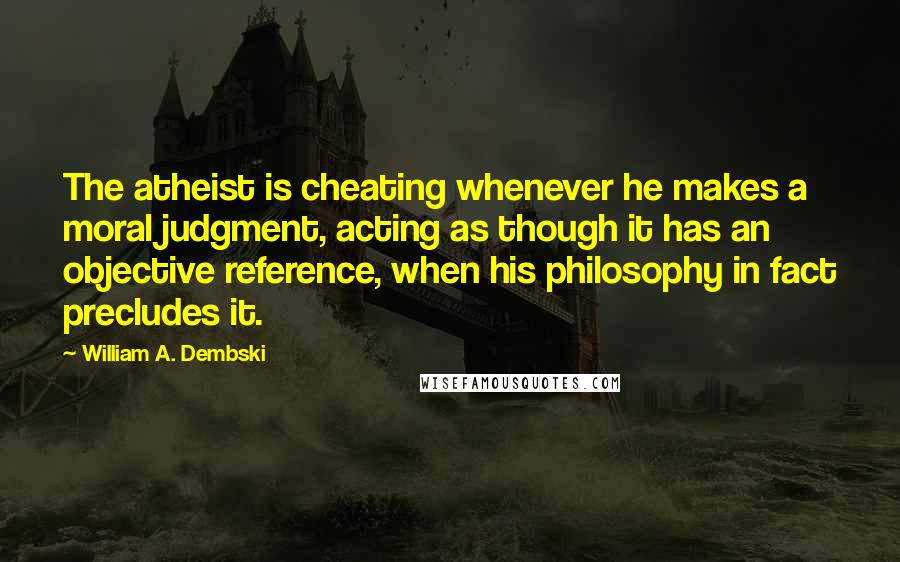William A. Dembski quotes: The atheist is cheating whenever he makes a moral judgment, acting as though it has an objective reference, when his philosophy in fact precludes it.