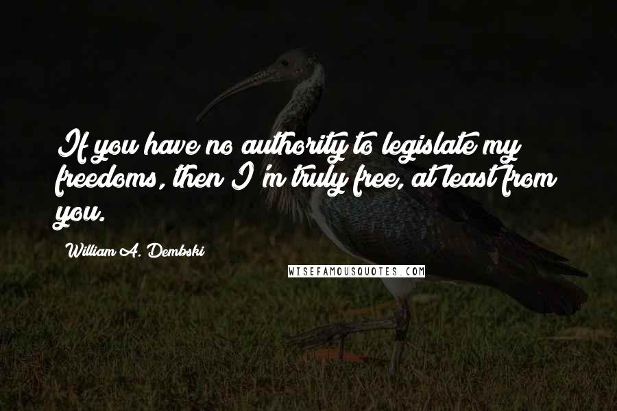 William A. Dembski quotes: If you have no authority to legislate my freedoms, then I'm truly free, at least from you.