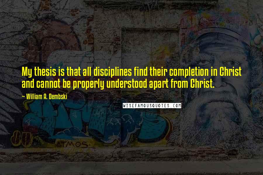 William A. Dembski quotes: My thesis is that all disciplines find their completion in Christ and cannot be properly understood apart from Christ.