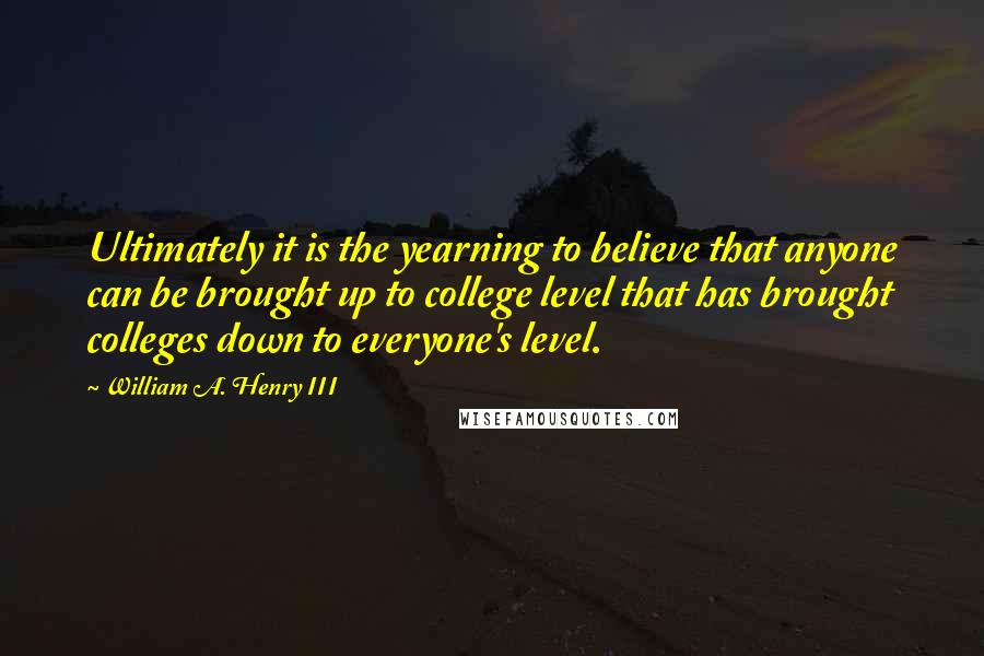 William A. Henry III quotes: Ultimately it is the yearning to believe that anyone can be brought up to college level that has brought colleges down to everyone's level.