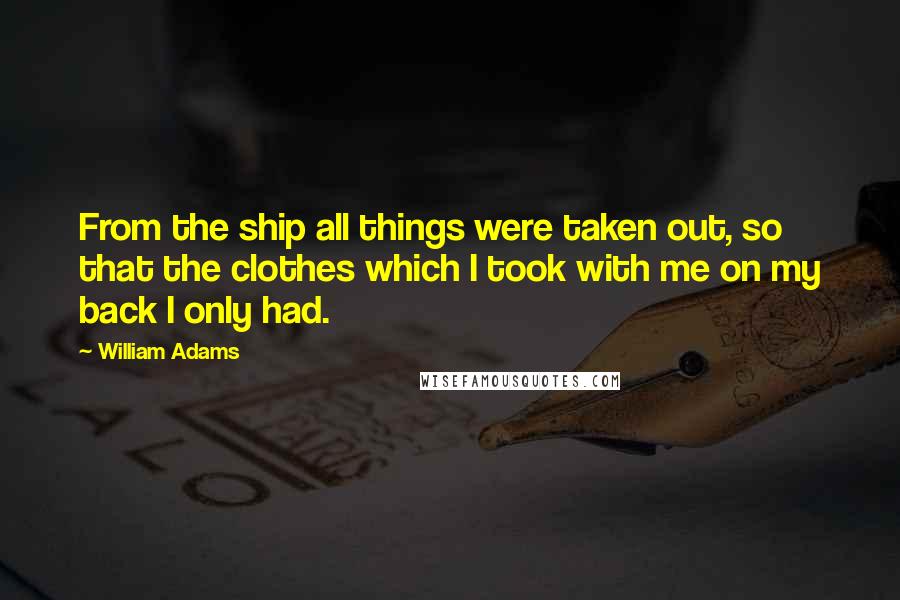 William Adams quotes: From the ship all things were taken out, so that the clothes which I took with me on my back I only had. William Adams quotes: From the ship all things were taken out, so that the clothes which I took with me on my back I only had.