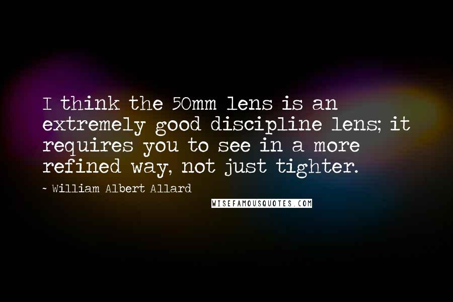 William Albert Allard quotes: I think the 50mm lens is an extremely good discipline lens; it requires you to see in a more refined way, not just tighter.