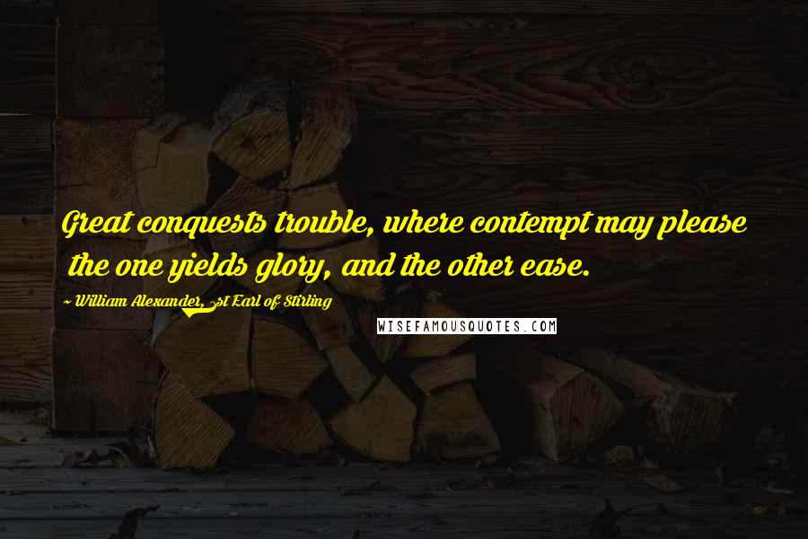 William Alexander, 1st Earl Of Stirling quotes: Great conquests trouble, where contempt may please the one yields glory, and the other ease.