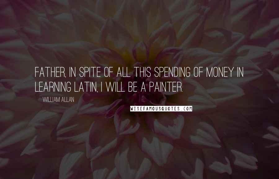 William Allan quotes: Father, in spite of all this spending of money in learning Latin, I will be a painter.