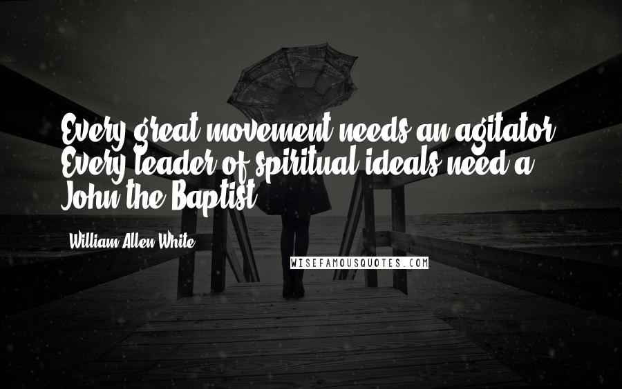 William Allen White quotes: Every great movement needs an agitator. Every leader of spiritual ideals need a John the Baptist.