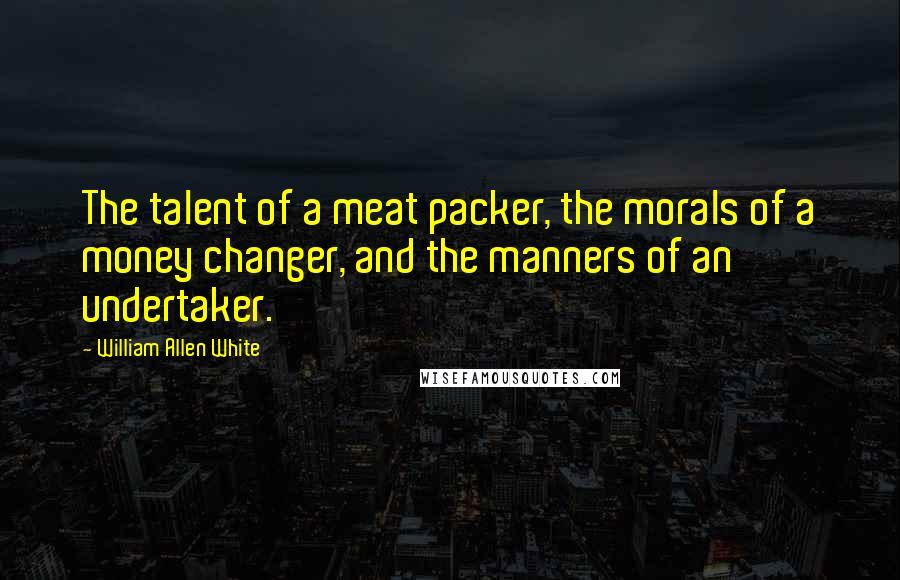 William Allen White quotes: The talent of a meat packer, the morals of a money changer, and the manners of an undertaker.